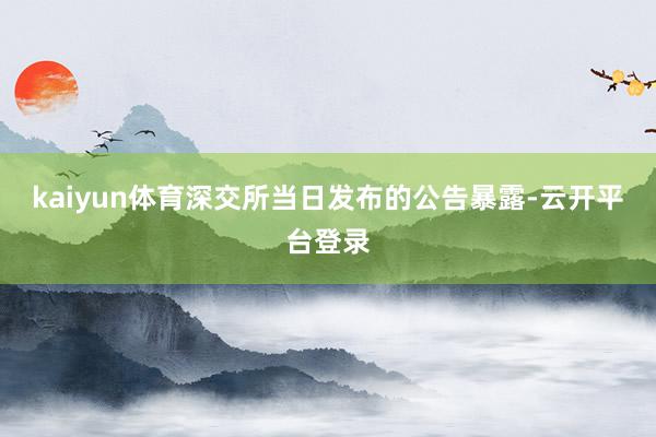 kaiyun体育深交所当日发布的公告暴露-云开平台登录