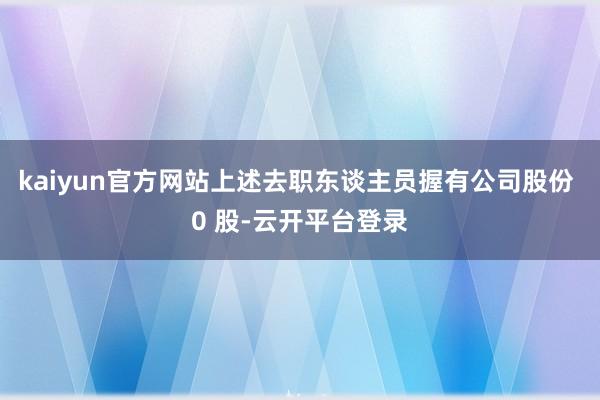 kaiyun官方网站上述去职东谈主员握有公司股份 0 股-云开平台登录