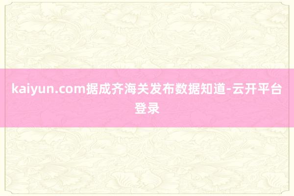 kaiyun.com据成齐海关发布数据知道-云开平台登录
