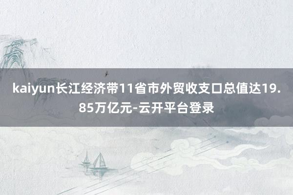 kaiyun长江经济带11省市外贸收支口总值达19.85万亿元-云开平台登录