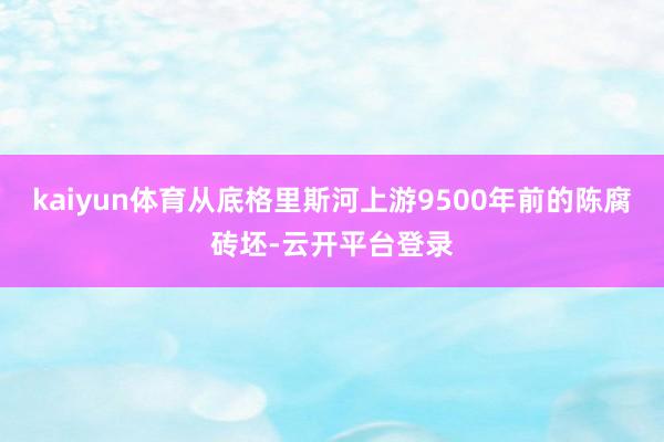 kaiyun体育从底格里斯河上游9500年前的陈腐砖坯-云开平台登录