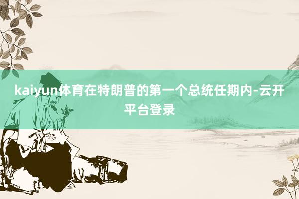 kaiyun体育在特朗普的第一个总统任期内-云开平台登录