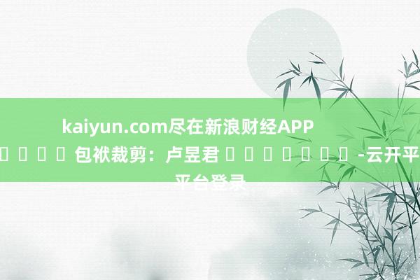 kaiyun.com尽在新浪财经APP            						包袱裁剪：卢昱君 							-云开平台登录