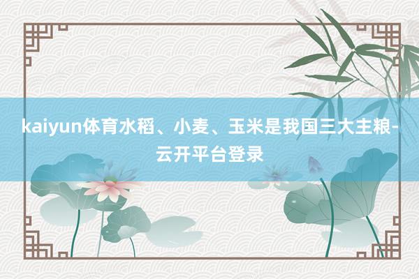 kaiyun体育水稻、小麦、玉米是我国三大主粮-云开平台登录