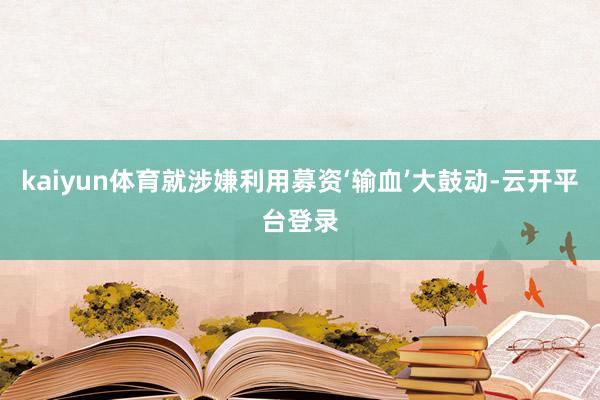 kaiyun体育就涉嫌利用募资‘输血’大鼓动-云开平台登录