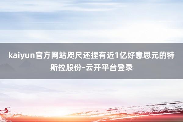 kaiyun官方网站咫尺还捏有近1亿好意思元的特斯拉股份-云开平台登录