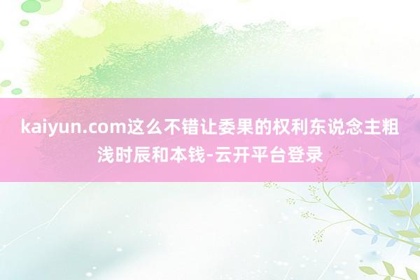 kaiyun.com这么不错让委果的权利东说念主粗浅时辰和本钱-云开平台登录