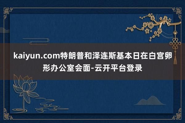kaiyun.com　　特朗普和泽连斯基本日在白宫卵形办公室会面-云开平台登录
