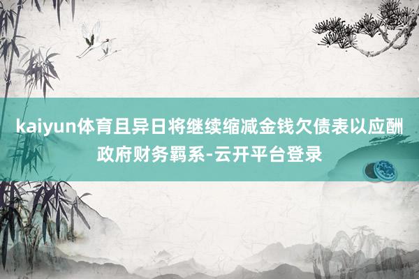 kaiyun体育且异日将继续缩减金钱欠债表以应酬政府财务羁系-云开平台登录