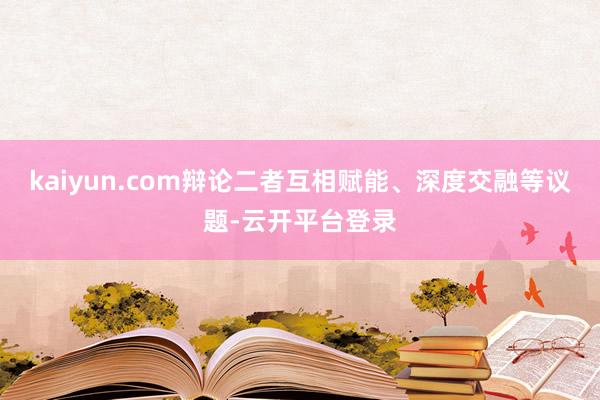 kaiyun.com辩论二者互相赋能、深度交融等议题-云开平台登录