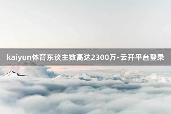 kaiyun体育东谈主数高达2300万-云开平台登录