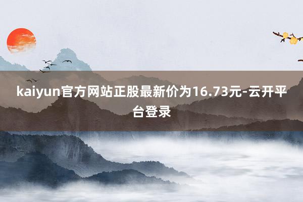 kaiyun官方网站正股最新价为16.73元-云开平台登录