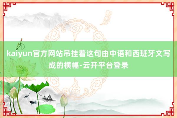 kaiyun官方网站吊挂着这句由中语和西班牙文写成的横幅-云开平台登录