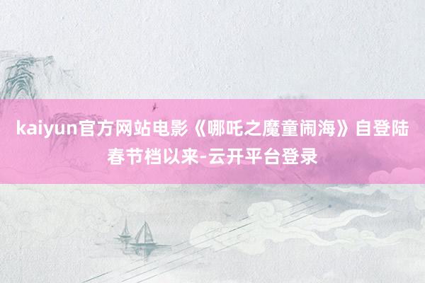 kaiyun官方网站电影《哪吒之魔童闹海》自登陆春节档以来-云开平台登录