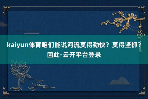 kaiyun体育咱们能说河流莫得勤快？莫得坚抓？因此-云开平台登录