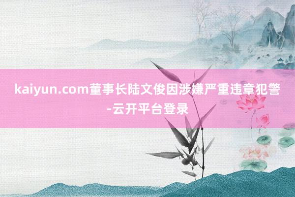 kaiyun.com董事长陆文俊因涉嫌严重违章犯警-云开平台登录