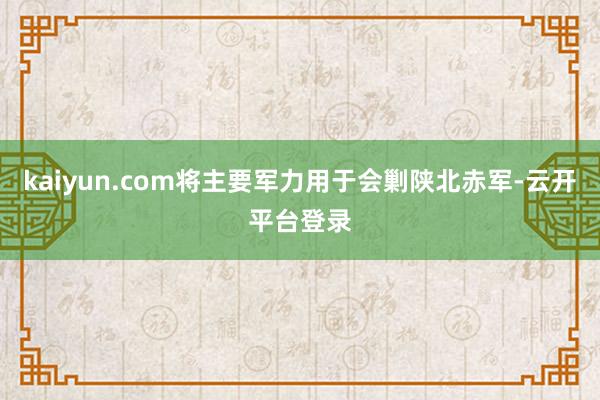 kaiyun.com将主要军力用于会剿陕北赤军-云开平台登录