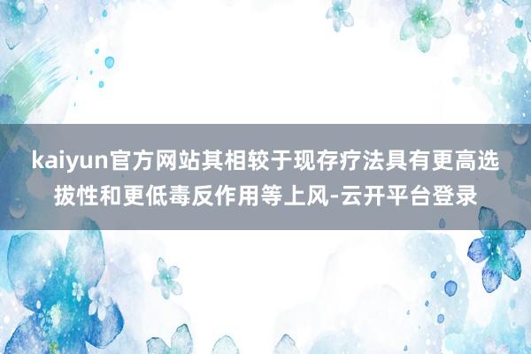 kaiyun官方网站其相较于现存疗法具有更高选拔性和更低毒反作用等上风-云开平台登录