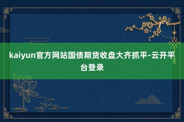 kaiyun官方网站国债期货收盘大齐抓平-云开平台登录