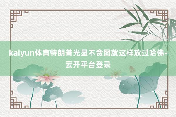 kaiyun体育特朗普光显不贪图就这样放过哈佛-云开平台登录
