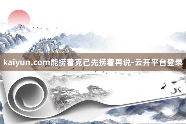 kaiyun.com能捞着克己先捞着再说-云开平台登录