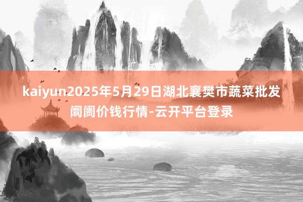 kaiyun2025年5月29日湖北襄樊市蔬菜批发阛阓价钱行情-云开平台登录