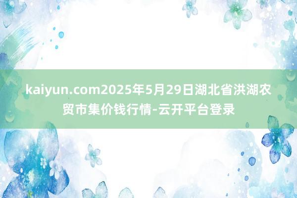 kaiyun.com2025年5月29日湖北省洪湖农贸市集价钱行情-云开平台登录