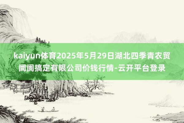 kaiyun体育2025年5月29日湖北四季青农贸阛阓搞定有限公司价钱行情-云开平台登录