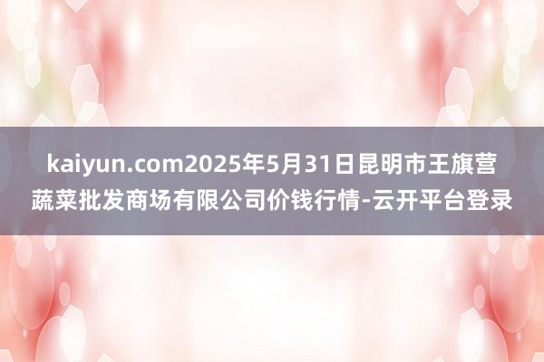 kaiyun.com2025年5月31日昆明市王旗营蔬菜批发商场有限公司价钱行情-云开平台登录