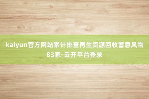 kaiyun官方网站累计排查再生资源回收蓄意风物83家-云开平台登录