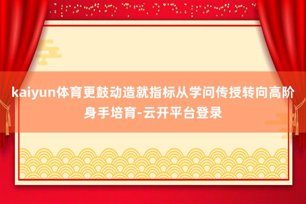 kaiyun体育更鼓动造就指标从学问传授转向高阶身手培育-云开平台登录
