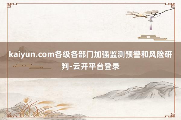 kaiyun.com各级各部门加强监测预警和风险研判-云开平台登录