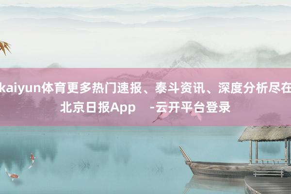 kaiyun体育更多热门速报、泰斗资讯、深度分析尽在北京日报App    -云开平台登录