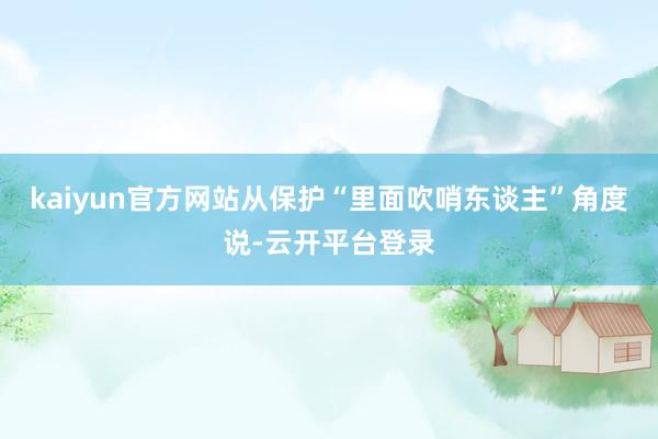 kaiyun官方网站从保护“里面吹哨东谈主”角度说-云开平台登录