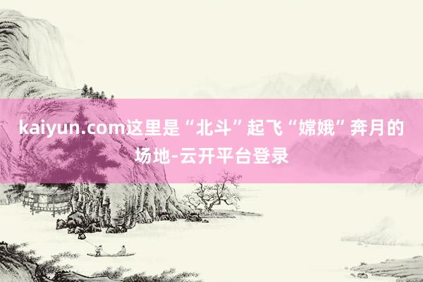 kaiyun.com这里是“北斗”起飞“嫦娥”奔月的场地-云开平台登录