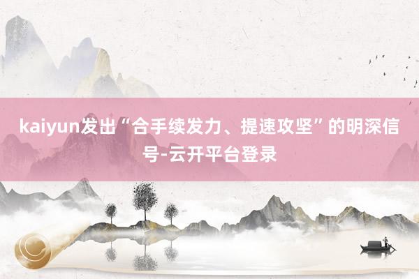 kaiyun发出“合手续发力、提速攻坚”的明深信号-云开平台登录