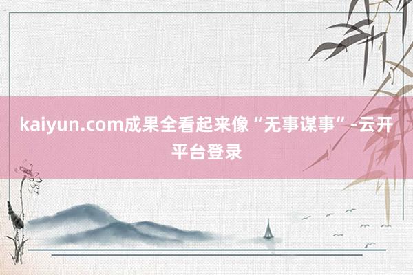 kaiyun.com成果全看起来像“无事谋事”-云开平台登录