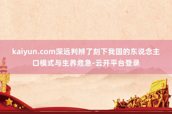 kaiyun.com深远判辨了刻下我国的东说念主口模式与生养危急-云开平台登录