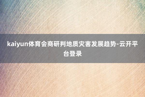 kaiyun体育会商研判地质灾害发展趋势-云开平台登录