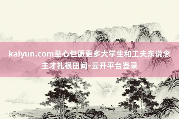 kaiyun.com至心但愿更多大学生和工夫东说念主才扎根田间-云开平台登录