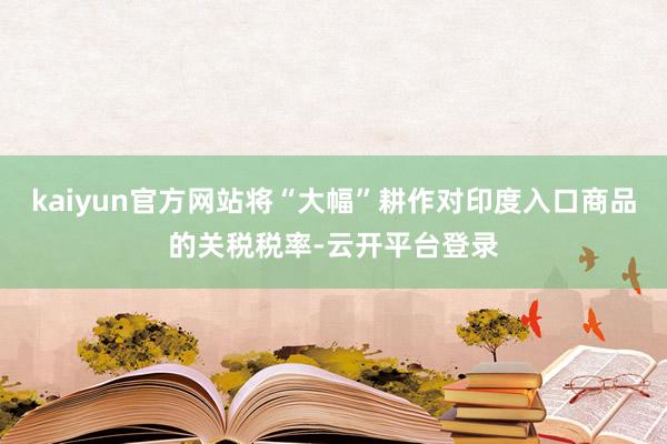 kaiyun官方网站将“大幅”耕作对印度入口商品的关税税率-云开平台登录