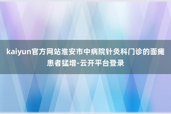 kaiyun官方网站淮安市中病院针灸科门诊的面瘫患者猛增-云开平台登录