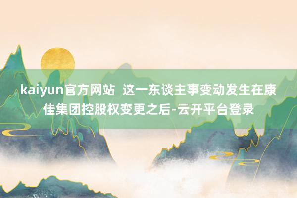 kaiyun官方网站  这一东谈主事变动发生在康佳集团控股权变更之后-云开平台登录