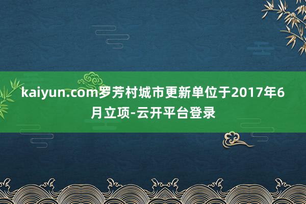 kaiyun.com罗芳村城市更新单位于2017年6月立项-云开平台登录