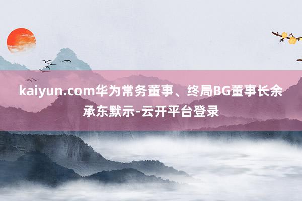 kaiyun.com华为常务董事、终局BG董事长余承东默示-云开平台登录