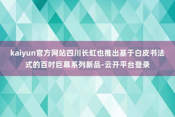 kaiyun官方网站四川长虹也推出基于白皮书法式的百吋巨幕系列新品-云开平台登录