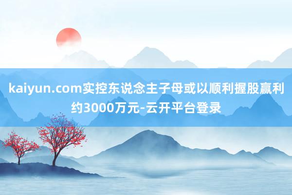 kaiyun.com实控东说念主子母或以顺利握股赢利约3000万元-云开平台登录