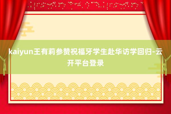 kaiyun王有莉参赞祝福牙学生赴华访学回归-云开平台登录