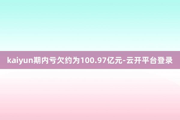 kaiyun期内亏欠约为100.97亿元-云开平台登录