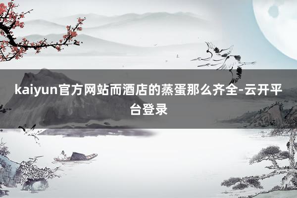 kaiyun官方网站而酒店的蒸蛋那么齐全-云开平台登录